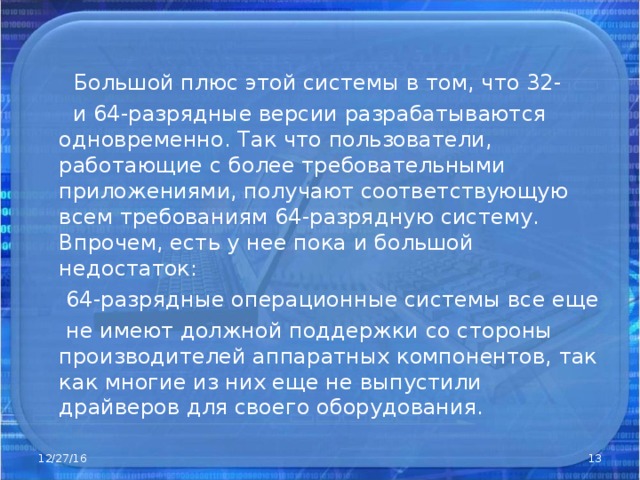   Большой плюс этой системы в том, что 32-  и 64-разрядные версии разрабатываются одновременно. Так что пользователи, работающие с более требовательными приложениями, получают соответствующую всем требованиям 64-разрядную систему. Впрочем, есть у нее пока и большой недостаток:  64-разрядные операционные системы все еще  не имеют должной поддержки со стороны производителей аппаратных компонентов, так как многие из них еще не выпустили драйверов для своего оборудования. 12/27/16  