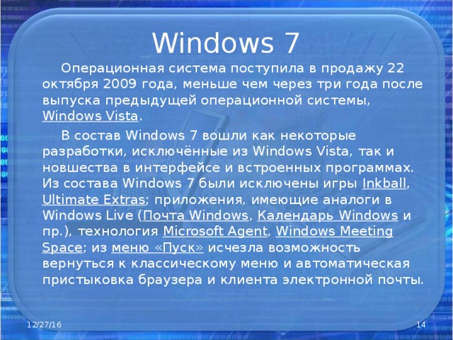 Windows 7  Операционная система поступила в продажу 22 октября 2009 года, меньше чем через три года после выпуска предыдущей операционной системы, Windows Vista .  В состав Windows 7 вошли как некоторые разработки, исключённые из Windows Vista, так и новшества в интерфейсе и встроенных программах. Из состава Windows 7 были исключены игры Inkball , Ultimate Extras ; приложения, имеющие аналоги в Windows Live ( Почта Windows , Календарь Windows и пр.), технология Microsof t Agent , Windows Meeting Space ; из меню «Пуск» исчезла возможность вернуться к классическому меню и автоматическая пристыковка браузера и клиента электронной почты. 12/27/16  