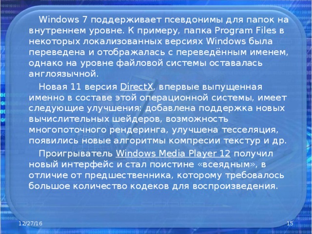  Windows 7 поддерживает псевдонимы для папок на внутреннем уровне. К примеру, папка Program Files в некоторых локализованных версиях Windows была переведена и отображалась с переведённым именем, однако на уровне файловой системы оставалась англоязычной.  Новая 11 версия DirectX , впервые выпущенная именно в составе этой операционной системы, имеет следующие улучшения: добавлена поддержка новых вычислительных шейдеров, возможность многопоточного рендеринга, улучшена тесселяция, появились новые алгоритмы компресии текстур и др.  Проигрыватель Windows Media Player 12 получил новый интерфейс и стал поистине «всеядным», в отличие от предшественника, которому требовалось большое количество кодеков для воспроизведения. 12/27/16  