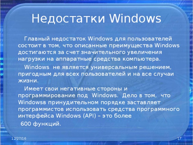 Недостатки Windows  Главный недостаток Windows для пользователей состоит в том, что описанные преимущества Windows достигаются за счет значительного увеличения нагрузки на аппаратные средства компьютера.  Windows не является универсальным решением, пригодным для всех пользователей и на все случаи жизни.  Имеет свои негативные стороны и программирование под Windows . Дело в том, что Windows в принудительном порядке заставляет программистов использовать средства программного интерфейса Windows ( API) – это более  600 функций. 12/27/16  