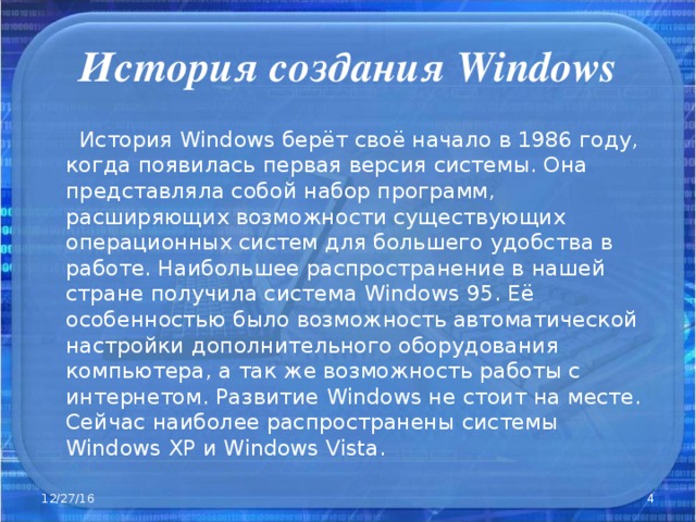 История создания Windows  История Windows берёт своё начало в 1986 году, когда появилась первая версия системы. Она представляла собой набор программ, расширяющих возможности существующих операционных систем для большего удобства в работе. Наибольшее распространение в нашей стране получила система Windows 95. Её особенностью было возможность автоматической настройки дополнительного оборудования компьютера, а так же возможность работы с интернетом. Развитие Windows не стоит на месте. Сейчас наиболее распространены системы Windows XP и Windows  Vista. 12/27/16  