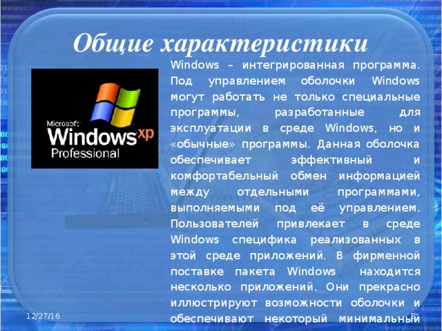 Общие характеристики Windows – интегрированная программа. Под управлением оболочки Windows могут работать не только специальные программы, разработанные для эксплуатации в среде Windows , но и «обычные» программы. Данная оболочка обеспечивает эффективный и комфортабельный обмен информацией между отдельными программами, выполняемыми под её управлением. Пользователей привлекает в среде Windows специфика реализованных в этой среде приложений. В фирменной поставке пакета Windows находится несколько приложений. Они прекрасно иллюстрируют возможности оболочки и обеспечивают некоторый минимальный сервис . 12/27/16  