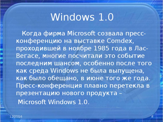 Windows 1.0  Когда фирма Microsoft созвала пресс-конференцию на выставке Comdex , проходившей в ноябре 1985 года в Лас-Вегасе, многие посчитали это событие последним шансом, особенно после того как среда Windows не была выпущена, как было обещано, в июне того же года. Пресс-конференция плавно перетекла в презентацию нового продукта –  Microsoft Windows 1.0. 12/27/16  