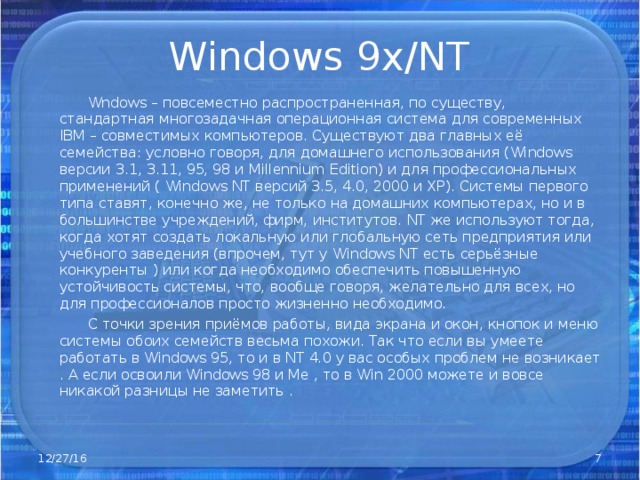 Windows 9x/NT  Wndows – повсеместно распространенная, по существу, стандартная многозадачная операционная система для современных IBM – совместимых компьютеров. Существуют два главных её семейства: условно говоря, для домашнего использования ( Windows версии 3.1, 3.11, 95, 98 и Millennium Edition ) и для профессиональных применений ( Windows NT версий 3.5, 4.0, 2000 и ХР). Системы первого типа ставят, конечно же, не только на домашних компьютерах, но и в большинстве учреждений, фирм, институтов. NT же используют тогда, когда хотят создать локальную или глобальную сеть предприятия или учебного заведения (впрочем, тут у Windows NT есть серьёзные конкуренты ) или когда необходимо обеспечить повышенную устойчивость системы, что, вообще говоря, желательно для всех, но для профессионалов просто жизненно необходимо.  С точки зрения приёмов работы, вида экрана и окон, кнопок и меню системы обоих семейств весьма похожи. Так что если вы умеете работать в Windows 95, то и в NT 4.0 у вас особых проблем не возникает . А если освоили Windows 98 и Ме , то в Win 2000 можете и вовсе никакой разницы не заметить . 12/27/16  