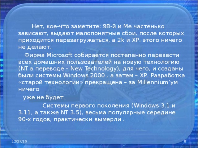  Нет, кое-что заметите: 98-й и Ме частенько зависают, выдают малопонятные сбои, после которых приходится перезагружаться, а 2 k и ХР. этого ничего не делают.  Фирма Microsoft собирается постепенно перевести всех домашних пользователей на новую технологию ( NT в переводе – New Technology ), для чего, и созданы были системы Windows 2000 , а затем – ХР. Разработка «старой технологии» прекращена – за Millennium ’ум ничего  уже не будет.  Системы первого поколения ( Windows 3.1 и 3.11, а также NT 3.5), весьма популярные середине 90-х годов, практически  вымерли . 12/27/16  