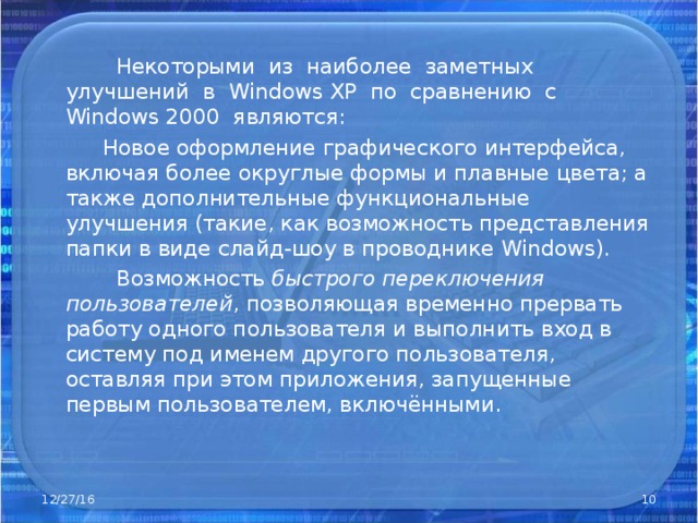  Некоторыми из наиболее заметных улучшений в Windows XP по сравнению с Windows 2000 являются:  Новое оформление графического интерфейса, включая более округлые формы и плавные цвета; а также дополнительные функциональные улучшения (такие, как возможность представления папки в виде слайд-шоу в проводнике Windows).  Возможность быстрого переключения пользователей , позволяющая временно прервать работу одного пользователя и выполнить вход в систему под именем другого пользователя, оставляя при этом приложения, запущенные первым пользователем, включёнными. 12/27/16  