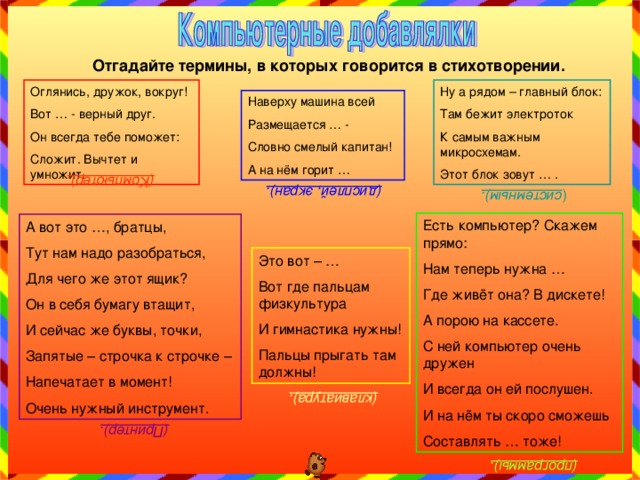 (Компьютер). (дисплей, экран). ( системным). (клавиатура). (Принтер). (программы). Отгадайте термины, в которых говорится в стихотворении. Ну а рядом – главный блок: Там бежит электроток К самым важным микросхемам. Этот блок зовут … . Оглянись, дружок, вокруг! Вот … - верный друг. Он всегда тебе поможет: Сложит. Вычтет и умножит. Наверху машина всей Размещается … - Словно смелый капитан! А на нём горит … Есть компьютер? Скажем прямо: Нам теперь нужна … Где живёт она? В дискете! А порою на кассете. С ней компьютер очень дружен И всегда он ей послушен. И на нём ты скоро сможешь Составлять … тоже! А вот это …, братцы, Тут нам надо разобраться, Для чего же этот ящик? Он в себя бумагу втащит, И сейчас же буквы, точки, Запятые – строчка к строчке – Напечатает в момент! Очень нужный инструмент. Это вот – … Вот где пальцам физкультура И гимнастика нужны! Пальцы прыгать там должны! 