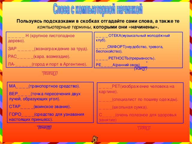 (Плата). (Диск). (Шина). (Порт). Пользуясь подсказками в скобках отгадайте сами слова, а также те компьютерные термины, которыми они «начинены». _ _ _ _ _ Н (крупное листопадное дерево). ЗАР _ _ _ _ _(вознаграждение за труд). РАС_ _ _ _ _(кара. возмездие). ЛА-_ _ _ _ _(город и порт в Аргентине). _ _ _ _ ОТЕКА(музыкальный молодёжный клуб). _ _ _ _ОМФОРТ(неудобство, тревога, беспокойство). _ _ _ _ РЕТНОСТЬ(прерывность). РЕ_ _ _ _А(ранний овощ) МА_ _ _ _(транспортное средство). ВЕР_ _ _ _(точка пересечения двух лучей, образующих угол). СТАР_ _ _ _(воинское звание). ГОРО_ _ _ _(средство для узнавания настоящих принцесс). _ _ _ _РЕТ(изображение человека на картине). _ _ _ _(специалист по пошиву одежды). _ _ _ _(школьная сумка). С_ _ _ _(очень полезное для здоровья занятие) 