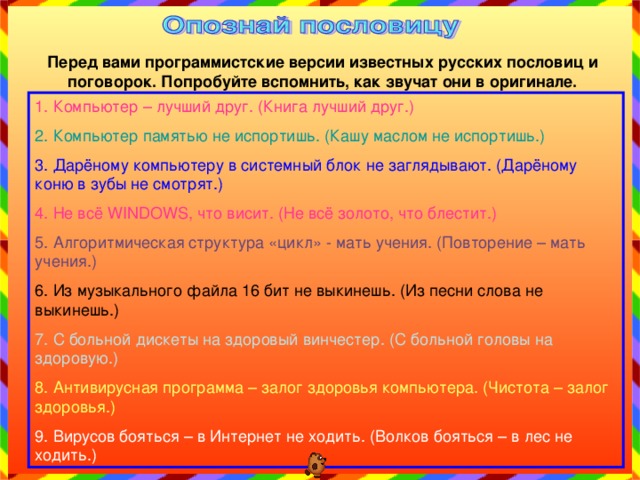Перед вами программистские версии известных русских пословиц и поговорок. Попробуйте вспомнить, как звучат они в оригинале. 1. Компьютер – лучший друг. (Книга лучший друг.) 2. Компьютер памятью не испортишь. (Кашу маслом не испортишь.) 3. Дарёному компьютеру в системный блок не заглядывают. (Дарёному коню в зубы не смотрят.) 4. Не всё WINDOWS , что висит. (Не всё золото, что блестит.) 5. Алгоритмическая структура «цикл» - мать учения. (Повторение – мать учения.) 6. Из музыкального файла 16 бит не выкинешь. (Из песни слова не выкинешь.) 7. С больной дискеты на здоровый винчестер. (С больной головы на здоровую.) 8. Антивирусная программа – залог здоровья компьютера. (Чистота – залог здоровья.) 9. Вирусов бояться – в Интернет не ходить. (Волков бояться – в лес не ходить.) 