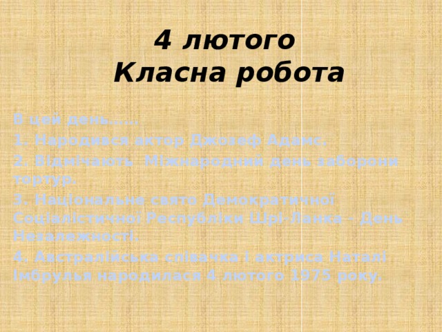 4 лютого  Класна робота В цей день…… 1. Народився актор Джозеф Адамс. 2. Відмічають Міжнародний день заборони тортур. 3. Національне свято Демократичної Соціалістичної Республіки Шрі-Ланка - День Незалежності. 4. Австралійська співачка і актриса Наталі Імбрулья народилася 4 лютого 1975 року.   