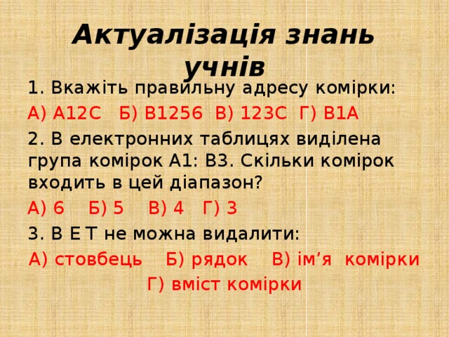 Актуалізація знань учнів Вкажіть правильну адресу комірки: А) А12С Б) В1256 В) 123С Г) В1А 2. В електронних таблицях виділена група комірок А1: В3. Скільки комірок входить в цей діапазон? А) 6 Б) 5 В) 4 Г) 3 3. В Е Т не можна видалити: А) стовбець Б) рядок В) ім’я комірки Г) вміст комірки 