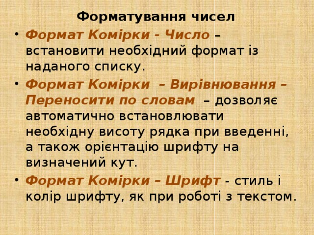 Форматування чисел Формат Комірки - Число  – встановити необхідний формат із наданого списку.  Формат Комірки – Вирівнювання – Переносити по словам   – дозволяє автоматично встановлювати необхідну висоту рядка при введенні, а також орієнтацію шрифту на визначений кут. Формат Комірки – Шрифт - стиль і колір шрифту, як при роботі з текстом. 
