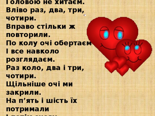 Вправа для очей Очі швидко обертаєм, Головою не хитаєм. Вліво раз, два, три, чотири. Вправо стільки ж повторили. По колу очі обертаєм І все навколо розглядаєм. Раз коло, два і три, чотири. Щільніше очі ми закрили. На п’ять і шість їх потримали І потім знову закружляли.                