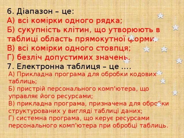 6. Діапазон – це: А) всі комірки одного рядка;  Б) сукупність клітин, що утворюють в таблиці область прямокутної форми;  В) всі комірки одного стовпця;  Г) безліч допустимих значень. 7. Електронна таблиця – це …. А) Прикладна програма для обробки кодових таблиць;  Б) пристрій персонального комп'ютера, що управляє його ресурсами;  В) прикладна програма, призначена для обробки структурованих у вигляді таблиці даних;  Г) системна програма, що керує ресурсами персонального комп'ютера при обробці таблиць. 