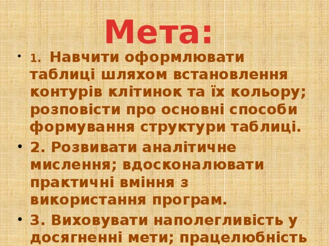 Мета: 1. Навчити оформлювати таблиці шляхом встановлення контурів клітинок та їх кольору; розповісти про основні способи формування структури таблиці. 2. Розвивати аналітичне мислення; вдосконалювати практичні вміння з використання програм. 3. Виховувати наполегливість у досягненні мети; працелюбність вміння працювати з наявною інформацією  