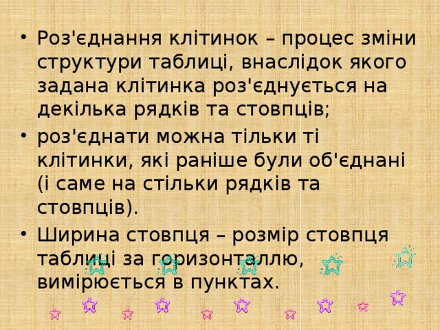 Роз'єднання клітинок – процес зміни структури таблиці, внаслідок якого задана клітинка роз'єднується на декілька рядків та стовпців; роз'єднати можна тільки ті клітинки, які раніше були об'єднані (і саме на стільки рядків та стовпців). Ширина стовпця – розмір стовпця таблиці за горизонталлю, вимірюється в пунктах. 