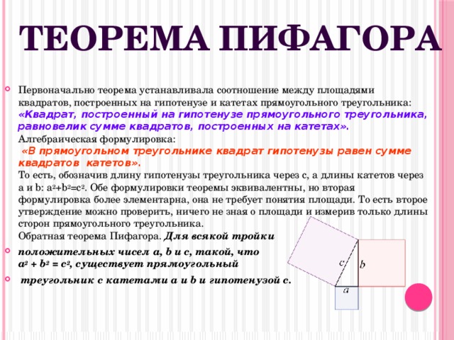 Теорема Пифагора Первоначально теорема устанавливала соотношение между площадями квадратов, построенных на гипотенузе и катетах прямоугольного треугольника:  «Квадрат, построенный на гипотенузе прямоугольного треугольника, равновелик сумме квадратов, построенных на катетах».  Алгебраическая формулировка:  «В прямоугольном треугольнике квадрат гипотенузы равен сумме квадратов катетов».  То есть, обозначив длину гипотенузы треугольника через c, а длины катетов через a и b: a 2 +b 2 =c 2 . Обе формулировки теоремы эквивалентны, но вторая формулировка более элементарна, она не требует понятия площади. То есть второе утверждение можно проверить, ничего не зная о площади и измерив только длины сторон прямоугольного треугольника.  Обратная теорема Пифагора. Для всякой тройки положительных чисел a, b и c, такой, что  a 2 + b 2 = c 2 , существует прямоугольный  треугольник с катетами a и b и гипотенузой c.  