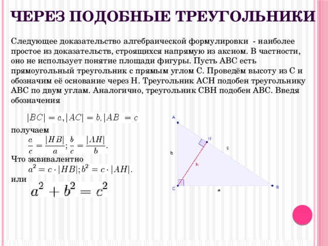                    Через подобные треугольники Следующее доказательство алгебраической формулировки - наиболее простое из доказательств, строящихся напрямую из аксиом. В частности, оно не использует понятие площади фигуры. Пусть АВС есть прямоугольный треугольник с прямым углом С. Проведём высоту из С и обозначим её основание через Н. Треугольник АСН подобен треугольнику АВС по двум углам. Аналогично, треугольник СВН подобен АВС. Введя обозначения получаем Что эквивалентно или 