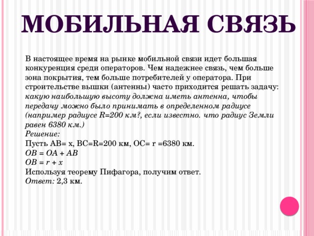 Мобильная связь В настоящее время на рынке мобильной связи идет большая конкуренция среди операторов. Чем надежнее связь, чем больше зона покрытия, тем больше потребителей у оператора. При строительстве вышки (антенны) часто приходится решать задачу: какую наибольшую высоту должна иметь антенна, чтобы передачу можно было принимать в определенном радиусе (например радиусе R=200 км?, если известно. что радиус Земли равен 6380 км.)   Решение:   Пусть AB= x, BC=R=200 км, OC= r =6380 км.  OB = OA + AB   OB = r + x  Используя теорему Пифагора, получим ответ.  Ответ: 2,3 км. 