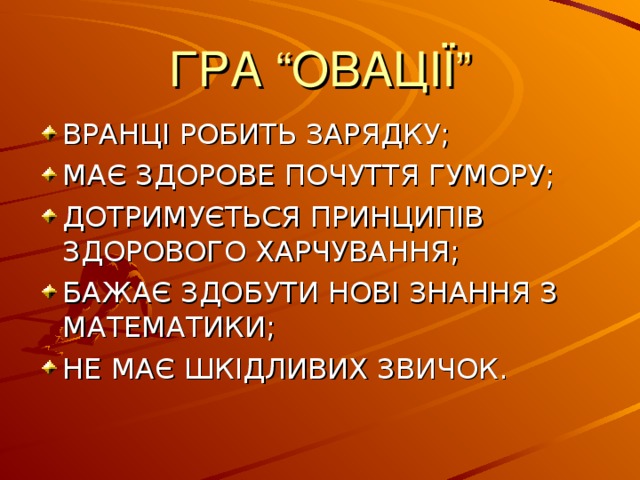 ГРА “ОВАЦІЇ” ВРАНЦІ РОБИТЬ ЗАРЯДКУ; МАЄ ЗДОРОВЕ ПОЧУТТЯ ГУМОРУ; ДОТРИМУЄТЬСЯ ПРИНЦИПІВ ЗДОРОВОГО ХАРЧУВАННЯ; БАЖАЄ ЗДОБУТИ НОВІ ЗНАННЯ З МАТЕМАТИКИ; НЕ МАЄ ШКІДЛИВИХ ЗВИЧОК. 