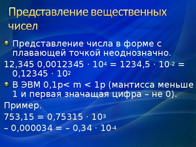 Представление числа в форме с плавающей точкой неоднозначно. 12,345 0,0012345 · 10 4 = 1234,5 · 10 -2 = 0,12345 · 10 2 В ЭВМ 0,1 pПример. 753,15 = 0,75315 · 10 3 – 0,000034 = – 0,34 · 10 -4 