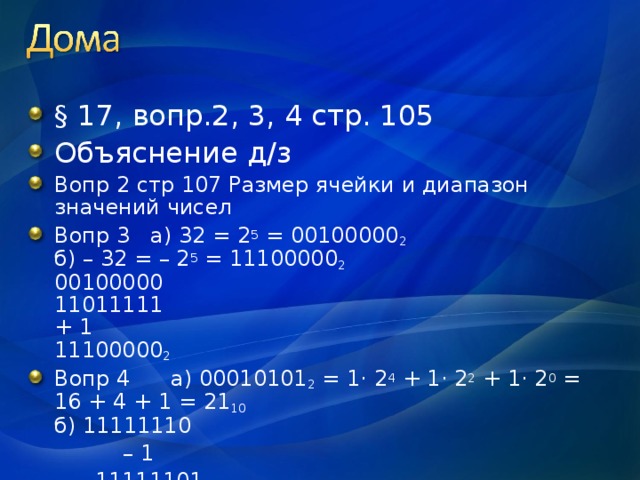 § 17, вопр.2, 3, 4 стр. 105 Объяснение д/з Вопр 2 стр 107 Размер ячейки и диапазон значений чисел Вопр 3 а) 32 = 2 5 = 00100000 2  б) – 32 = – 2 5 = 11100000 2  00100000  11011111  + 1  11100000 2 Вопр 4 а) 00010101 2 = 1· 2 4 + 1· 2 2 + 1· 2 0 = 16 + 4 + 1 = 21 10  б) 11111110  – 1  11111101  00000010 2 = – 2 10  