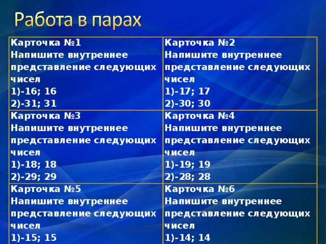 Карточка №1 Напишите внутреннее представление следующих чисел -16; 16 -31; 31 Карточка №2 Напишите внутреннее представление следующих чисел Карточка №3 Напишите внутреннее представление следующих чисел -17; 17 -30; 30 -18; 18 -29; 29 Карточка №4 Напишите внутреннее представление следующих чисел Карточка №5 Напишите внутреннее представление следующих чисел -19; 19 -28; 28 -15; 15 -27; 27 Карточка №6 Напишите внутреннее представление следующих чисел -14; 14 -22; 22 