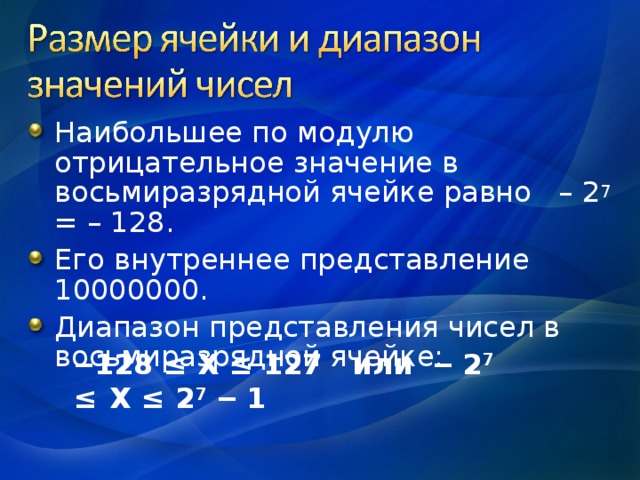 Наибольшее по модулю отрицательное значение в восьмиразрядной ячейке равно – 2 7 = – 128. Его внутреннее представление 10000000. Диапазон представления чисел в восьмиразрядной ячейке:   ‒ 128  ≤  Х  ≤  127 или  ‒ 2 7  ≤   Х ≤ 2 7 ‒ 1 