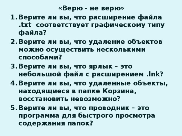 «Верю - не верю» Верите ли вы, что расширение файла .txt соответствует графическому типу файла? Верите ли вы, что удаление объектов можно осуществить несколькими способами? Верите ли вы, что ярлык – это небольшой файл с расширением .lnk? Верите ли вы, что удаленные объекты, находящиеся в папке Корзина, восстановить невозможно? Верите ли вы, что проводник – это программа для быстрого просмотра содержания папок? 