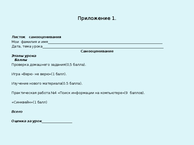 Приложение 1. Листок самооценивания Мои фамилия и имя____________________________________________________________________ Дата, тема урока________________________________________________________________________ Самооценивание Этапы урока  Баллы Проверка домашнего задания(0,5 балла).   Игра «Верю- не верю»(1 балл).   Изучение нового материала(0.5 балла).   Практическая работа №4 «Поиск информации на компьютере»(9 баллов).   «Синквейн»(1 балл)   Всего   Оценка за урок __________________   