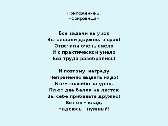 Приложение 3.  «Сокровища» Все задачи на урок Вы решали дружно, в срок! Отвечали очень смело И с практической умело Без труда разобрались!   И поэтому награду Непременно выдать надо! Всем спасибо за урок, Плюс два балла на листок Вы себе прибавьте дружно! Вот он – клад, Надеюсь – нужный! 