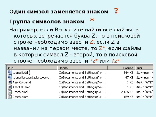 Один символ заменяется знаком ? Группа символов знаком * Например, если Вы хотите найти все файлы, в которых встречается буква Z, то в поисковой строке необходимо ввести Z , если Z в названии на первом месте, то Z* , если файлы в которых символ Z - второй, то в поисковой строке необходимо ввести ?z* или ?z? 