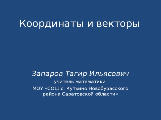 Координаты и векторы Запаров Тагир Ильясович учитель математики МОУ «СОШ с. Кутьино Новобурасского района Саратовской области» 