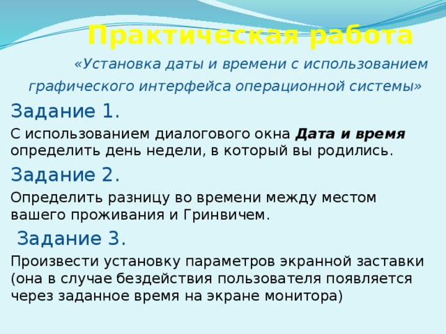 Практическая работа «Установка даты и времени с использованием графического интерфейса операционной системы»  Задание 1.  С использованием диалогового окна Дата и время определить день недели, в который вы родились. Задание 2.  Определить разницу во времени между местом вашего проживания и Гринвичем.  Задание 3. Произвести установку параметров экранной заставки (она в случае бездействия пользователя появляется через заданное время на экране монитора)  