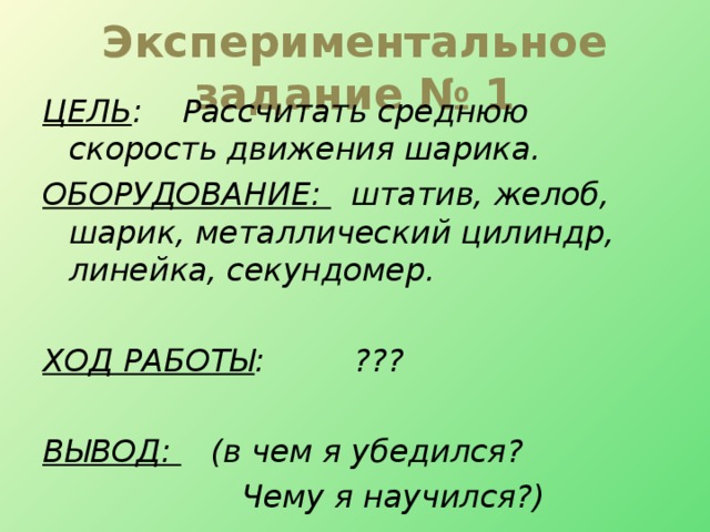 Экспериментальное задание № 1 ЦЕЛЬ : Рассчитать среднюю скорость движения шарика. ОБОРУДОВАНИЕ: штатив, желоб, шарик, металлический цилиндр, линейка, секундомер.  ХОД РАБОТЫ : ???  ВЫВОД: (в чем я убедился?  Чему я научился?)  