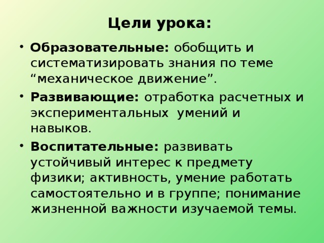 Цели урока:   Образовательные: обобщить и систематизировать знания по теме “механическое движение”. Развивающие: отработка расчетных и экспериментальных умений и навыков. Воспитательные: развивать устойчивый интерес к предмету физики; активность, умение работать самостоятельно и в группе; понимание жизненной важности изучаемой темы. 