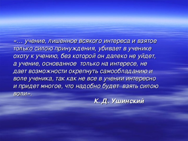 «… учение, лишенное всякого интереса и взятое только силою принуждения, убивает в ученике охоту к учению, без которой он далеко не уйдет, а учение, основанное только на интересе, не дает возможности окрепнуть самообладанию и воле ученика, так как не все в учении интересно и придет многое, что надобно будет взять силою воли».  К. Д. Ушинский 