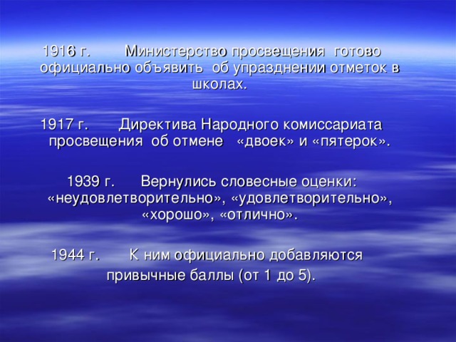 1916 г.  Министерство просвещения готово официально объявить об упразднении отметок в школах. 1917 г. Директива Народного комиссариата просвещения об отмене «двоек» и «пятерок». 1939 г. Вернулись словесные оценки: «неудовлетворительно», «удовлетворительно», «хорошо», «отлично». 1944 г. К ним официально добавляются  привычные баллы (от 1 до 5).  