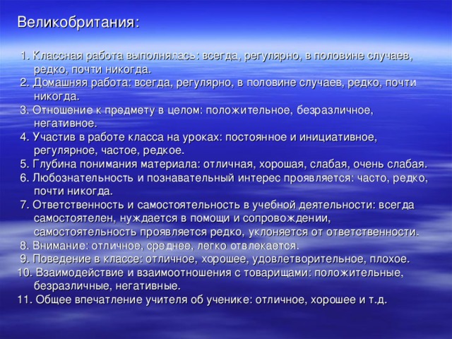 Великобритания:  1. Классная работа выполнялась: всегда, регулярно, в половине случаев, редко, почти никогда.  2. Домашняя работа: всегда, регулярно, в половине случаев, редко, почти никогда.  3. Отношение к предмету в целом: положительное, безразличное, негативное.  4. Участив в работе класса на уроках: постоянное и инициативное, регулярное, частое, редкое.  5. Глубина понимания материала: отличная, хорошая, слабая, очень слабая.  6. Любознательность и познавательный интерес проявляется: часто, редко, почти никогда.  7. Ответственность и самостоятельность в учебной деятельности: всегда самостоятелен, нуждается в помощи и сопровождении, самостоятельность проявляется редко, уклоняется от ответственности.  8. Внимание: отличное, среднее, легко отвлекается.  9. Поведение в классе: отличное, хорошее, удовлетворительное, плохое. 10. Взаимодействие и взаимоотношения с товарищами: положительные, безразличные, негативные. 11. Общее впечатление учителя об ученике: отличное, хорошее и т.д.  