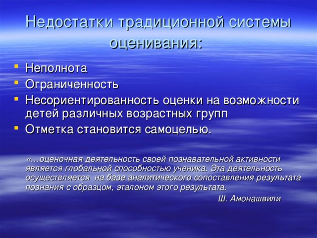 Недостатки традиционной системы оценивания:  Неполнота Ограниченность Несориентированность оценки на возможности детей различных возрастных групп Отметка становится самоцелью.  «…оценочная деятельность своей познавательной активности является глобальной способностью ученика. Эта деятельность осуществляется на базе аналитического сопоставления результата познания с образцом, эталоном этого результата.  Ш. Амонашвили  