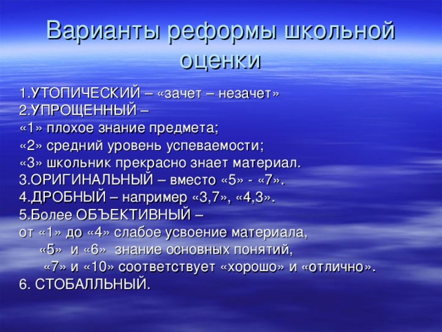 Варианты реформы школьной оценки 1.УТОПИЧЕСКИЙ – «зачет – незачет» 2.УПРОЩЕННЫЙ – «1» плохое знание предмета; «2» средний уровень успеваемости; «3» школьник прекрасно знает материал. 3.ОРИГИНАЛЬНЫЙ – вместо «5» - «7». 4.ДРОБНЫЙ – например «3,7», «4,3». 5.Более ОБЪЕКТИВНЫЙ – от «1» до «4» слабое усвоение материала,  «5» и «6» знание основных понятий,  «7» и «10» соответствует «хорошо» и «отлично». 6. СТОБАЛЛЬНЫЙ. 