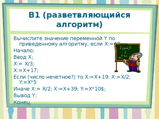 В1 (разветвляющийся алгоритм) Вычислите значение переменной Y по приведенному алгоритму, если X:=42 Начало; Ввод X ; X:= X/3; X:=X+17; Если (число нечетное?) то X:=X+19; X:=X/2; Y:=X*5 Иначе X:= X/2; X:=X+39; Y:=X*10$; Вывод Y; Конец. 