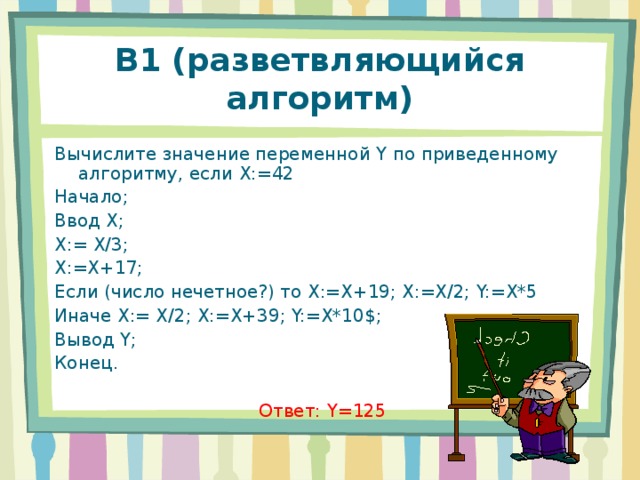 В1 (разветвляющийся алгоритм) Вычислите значение переменной Y по приведенному алгоритму, если X:=42 Начало; Ввод X ; X:= X/3; X:=X+17; Если (число нечетное?) то X:=X+19; X:=X/2; Y:=X*5 Иначе X:= X/2; X:=X+39; Y:=X*10$; Вывод Y; Конец. Ответ: Y =125 