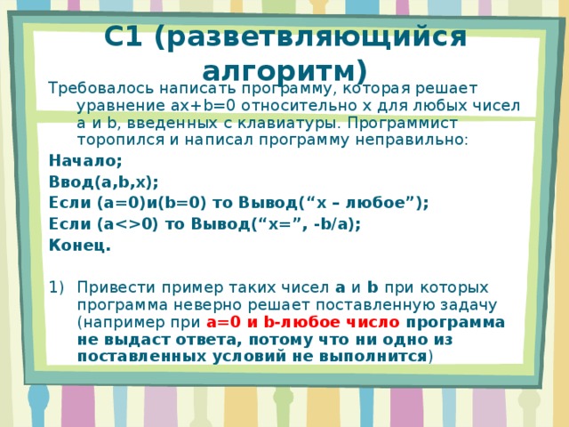 C1 (разветвляющийся алгоритм) Требовалось написать программу, которая решает уравнение ax+b=0 относительно x для любых чисел a и b , введенных с клавиатуры. Программист торопился и написал программу неправильно: Начало; Ввод (a,b,x) ; Если (a=0) и (b=0) то Вывод( “x – любое ” ); Если ( a0) то Вывод( “x=”, -b/a ); Конец. Привести пример таких чисел a и b при которых программа неверно решает поставленную задачу (например при a=0 и b -любое число программа не выдаст ответа, потому что ни одно из поставленных условий не выполнится ) 