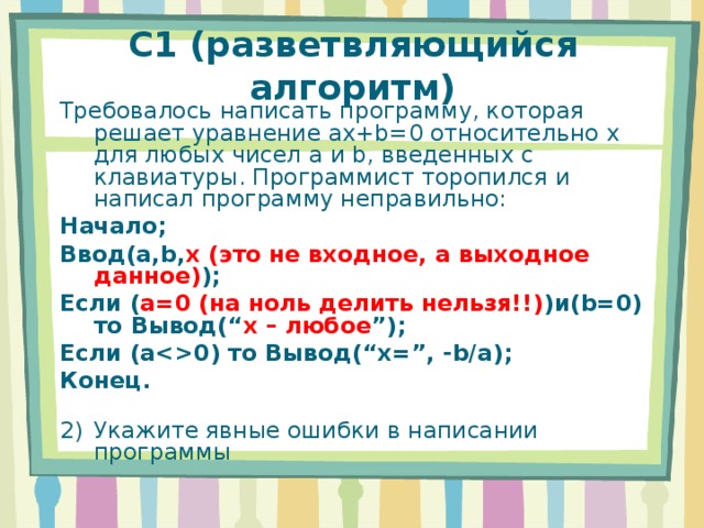 C1 (разветвляющийся алгоритм) Требовалось написать программу, которая решает уравнение ax+b=0 относительно x для любых чисел a и b , введенных с клавиатуры. Программист торопился и написал программу неправильно: Начало; Ввод (a,b, x (это не входное, а выходное данное) ) ; Если ( a=0 (на ноль делить нельзя!!) ) и (b=0) то Вывод( “ x – любое ” ); Если ( a0) то Вывод( “x=”, -b/a ); Конец. Укажите явные ошибки в написании программы 