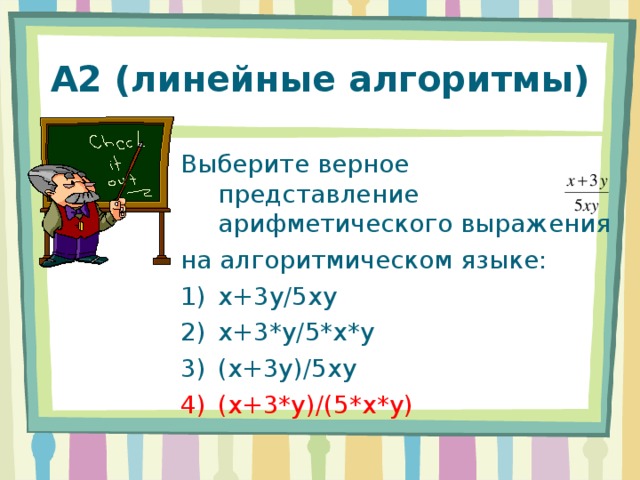 А2 (линейные алгоритмы) Выберите верное представление арифметического выражения на алгоритмическом языке: x+3y/5xy x+3*y/5*x*y (x+3y)/5xy (x+3*y)/(5*x*y) 