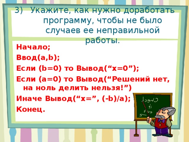 Укажите, как нужно доработать программу, чтобы не было случаев ее неправильной работы. Начало; Ввод (a,b) ; Если (b=0) то Вывод( “x =0 ” ); Если ( a=0) то Вывод( “ Решений нет, на ноль делить нельзя! ” ) Иначе Вывод( “x=”, ( -b ) /a ); Конец. 