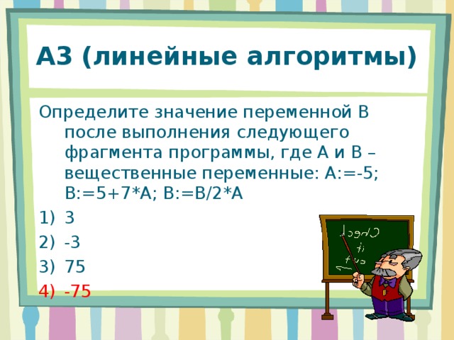 А3 (линейные алгоритмы) Определите значение переменной В после выполнения следующего фрагмента программы, где А и В – вещественные переменные: А:=-5; В:=5+7*А; В:=В / 2*А 3 -3 75 -75 