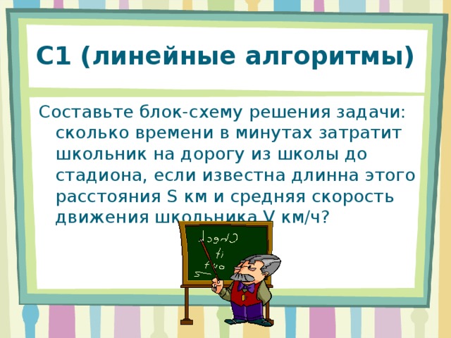 С1 (линейные алгоритмы) Составьте блок-схему решения задачи: сколько времени в минутах затратит школьник на дорогу из школы до стадиона, если известна длинна этого расстояния S км и средняя скорость движения школьника V км / ч? 