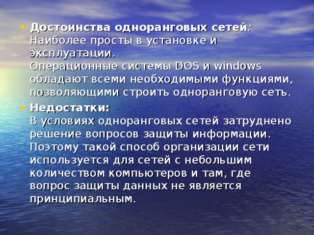 Достоинства одноранговых сетей :  Наиболее просты в установке и эксплуатации.  Операционные системы DOS и windows обладают всеми необходимыми функциями, позволяющими строить одноранговую сеть. Недостатки:  В условиях одноранговых сетей затруднено решение вопросов защиты информации. Поэтому такой способ организации сети используется для сетей с небольшим количеством компьютеров и там, где вопрос защиты данных не является принципиальным. 